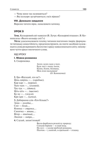 ІІ семестр 193
— Чому вони так називаються?
— Які кольори зустрічаються у всіх віршах?
VІІІ. Домашнє завдання
Виразно читати вірш, намалювати хатинку.
УРОК 9
Тема. Кольоровий світ навколо (В. Лучук «Кольорові пташки»; В. Ко-
нопелець «Якого кольору сніг?»)
Мета: удосконалювати техніку читання поетичних творів; формува-
ти читацьку самостійність; продемонструвати, як поети засобами худож-
нього слова розкривають багатство і красу навколишнього світу; вихову-
вати чуття краси поетичного слова.
ХІД УРОКУ
І. Мовна розминка
1. Скоромовка.
Зелен-зелен льон у полі,
Буде лялі з льону льоля,
Білим, білим, білована,
Мов лілея мальована!
(О. Кононенко)
2. Гра «Відгадай, хто це?»
Цінь-цвірінь —… (горобчик).
Кар-кар —… (ворона).
Тьох-тьох —… (соловей).
Тук-тук —… (дятел).
Ціть-ціть —… (щиглик).
Ку-ку —… (зозуля).
Кря-кря —… (качка).
3. Добирання слів «Хто більше?»
Зима — холодна,…
Сніг — білий,…
Ялинка — струнка,…
Синичка — жвава,…
Вітер — північний,…
Лисиця — хитра,…
4. Слухай, запам’ятовуй!
Весна фарбувала розквітлу природу:
Синьою барвою — в озері воду,
На лузі — у колір пребілий ромашку,
Пісочок — у жовтий, в сіренький — пташку.
 