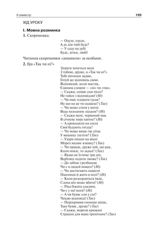 ІІ семестр 199
ХІД УРОКУ
І. Мовна розминка
1. Скоромовка.
— Одуде, одуде,
А де дім твій буде?
— У саду на дубі
Буде, дітки, любі!
Читання скоромовки «дощиком» за особами.
2. Гра «Так чи ні?»
Зіграти хочеться мені
З тобою, друже, в «Так чи ні?»
Тобі питання задаю,
Готуй же відповідь свою.
Відповідай, коли мастак,
Єдиним словом — «ні» чи «так».
— Скажи, співає сам пісні?
Не гайся з відповіддю! (Ні)
— Чи вміє плавати гусак?
Ну що на це ти скажеш? (Так)
— Чи може стати у вогні
Вода холодним льодом? (Ні)
— Скажи мені, червоний мак
В січневу пору квітне? (Ні)
— А крокодили на сосні
Свої будують гнізда?
— Чи може вище гір літак
У вишину злетіти? (Так)
— Узори пишні на вікні
Мороз малює взимку? (Так)
— Чи правда, друже мій, що рак,
Коли повзе, то задки? (Так)
— Якщо не їстиме три дні,
Верблюд ходити зможе? (Так)
— До забіяк і розбишак
Чи є в людей повага? (Ні)
— Чи достигають навесні
Пшениця й жито в полі? (Ні)
— Коли розсердиться їжак,
Слона він може вбити? (Ні)
— Ріка біжить удалині,
Чи є у неї ноги? (Ні)
— А чи буває сон у сні?
Чекаю відповіді! (Так)
— Перекривив синицю шпак,
Таке буває, друже? (Так)
— Скажи, морози крижані
Страшні для мавп тропічних? (Так)
 