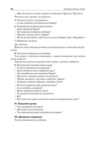 20 Усі уроки читання. 2 клас
— Що спільного у словах першого стовпчика? Другого? Третього?
Читання слів «луною» за вчителем.
5. Читання тексту «ланцюжком».
— Із ким першим познайомилася Нюра?
6. Перевірка розуміння прочитаного.
— Куди прийшла Нюра?
— Хто першим підійшов до Нюри?
— Про що запитала Галя у Нюри?
— Як би ви відповіли, якби були на місці Нюри? (Гра «Мікрофон»)
7. Вибіркове читання.
Гра «Хвости»
Вчитель читає початок речення; учні відшукують і зачитують все ре-
чення.
8. Читання оповідання за особами.
Учні разом з учителем визначають, з якою інтонацією слід читати
слова дівчаток.
Звертається увага на ключові слова: питає, зітхнула, відповіла.
9. Визначення головної думки твору.
— Із ким із дівчаток ви б дружили?
— Яким повинен бути справжній друг?
— Чи сподобалася вам відповідь Нюри?
— Про кого з дівчаток можна так сказати?
•	 Мудра, вихована, тактовна, серйозна. (Нюра)
•	 Задавака, хитруля, брехуха, задирака. (Галя)
— Як Галя називала своїх однокласниць?
— А як потрібно називати?
— Якою людиною виросте Галя?
— Чи можна їй допомогти змінитися?
— Як?
— Які слова ще можна додати до нашого асоціативного куща?
VI. Підсумок уроку
— Чи сподобався вам урок?
— Що нового ви дізналися?
— Чи справдилися ваші очікування від уроку?
VII. Домашнє завдання
Читати оповідання за особами.
 
