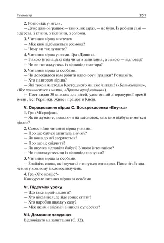 ІІ семестр 201
2. Розповідь учителя.
— Дуже давно іграшок — таких, як зараз, — не було. Їх робили самі —
з дерева, з глини, з тканини, з соломи.
3. Читання вірша вчителем.
— Між ким відбувається розмова?
— Чому ви так думаєте?
4. Читання вірша учнями. Гра «Дощик».
— З якою інтонацією слід читати запитання, а з якою — відповіді?
— Чи ви погоджуєтесь із відповіддю автора?
5. Читання вірша за особами.
— Чи доводилося вам робити власноруч іграшки? Розкажіть.
— Хто є автором вірша?
— Які твори Анатолія Костецького ми вже читали? («Батьківщина»,
«Все починається з мами», «Проста арифметика»)
— Поет видав 30 книжок для дітей, удостоєний літературної премії
імені Лесі Українки. Живе і працює в Києві.
V. Опрацювання вірша С. Воскрекасенка «Внучка»
1. Гра «Мікрофон».
— Як ви думаєте, зважаючи на заголовок, між ким відбуватиметься
діалог?
2. Самостійне читання вірша учнями.
— Про що бабуся запитала внучку?
— Як вона до неї звертається?
— Про що це свідчить?
— Як внучка відповіла бабусі? З якою інтонацією?
— Чи погоджуєтесь ви із відповіддю внучки?
3. Читання вірша за особами.
— Знайдіть слова, які звучать і пишуться однаково. Поясніть їх зна-
чення у кожному із словосполучень.
4. Гра «Хто краще?»
Конкурсне читання вірша за особами.
VІ. Підсумок уроку
— Що таке вірші-діалоги?
— Хто цікавився, де йде сонце спати?
— Хто наробив шкоду у саду?
— Між якими звірами виникла суперечка?
VІІ. Домашнє завдання
Відповідати на запитання (С. 32).
 