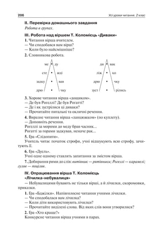 206 Усі уроки читання. 2 клас
ІІ. Перевірка домашнього завдання
Робота в групах.
ІІІ. Робота над віршем Т. Коломієць «Диваки»
1. Читання вірша вчителем.
— Чи сподобався вам вірш?
— Коли було найсмішніше?
2. Словникова робота.
ліжсте жці
думе
дрю чку
задку вав
ко
вакди
зуст рілись
дрю чку
3. Хорове читання вірша «дощиком».
— Де був Рогеллі? Де був Рогатті?
— Де і як зустрілися ці диваки?
— Прочитайте питальні та окличні речення.
4. Виразне читання вірша «ланцюжком» (по куплету).
— Доповніть речення.
Рогеллі за морями до меду брав часник…
Рогатті за горами задкував, неначе рак…
5. Гра «Слідопити».
Учитель читає початок строфи, учні відшукують всю строфу, зачи-
тують її.
6. Гра «Дуель».
Учні одне одному ставлять запитання за змістом вірша.
7. Добирання рими до слів: витівник — рятівники; Рогеллі — карамелі;
гуляв — поціляв.
ІV. Опрацювання вірша Т. Коломієць
«Лічилка-небувалиця»
— Небувалицями бувають не тільки вірші, а й лічилки, скоромовки,
приказки.
1. Гра «Бджілки». Напівголосне читання учнями лічилки.
— Чи сподобалася вам лічилка?
— Коли діти використовують лічилки?
— Прочитайте виділені слова. Від яких слів вони утворилися?
2. Гра «Хто краще?»
Конкурсне читання вірша учнями в парах.
 