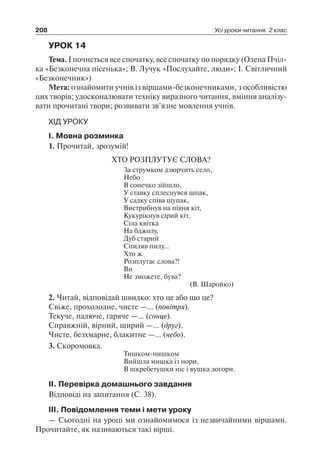 208 Усі уроки читання. 2 клас
УРОК 14
Тема. І почнеться все спочатку, все спочатку по порядку (Олена Пчіл-
ка «Безконечна пісенька»; В. Лучук «Послухайте, люди»; І. Світличний
«Безконечник»)
Мета: ознайомити учнів із віршами-безконечниками, з особливістю
цих творів; удосконалювати техніку виразного читання, вміння аналізу-
вати прочитані твори; розвивати зв’язне мовлення учнів.
ХІД УРОКУ
І. Мовна розминка
1. Прочитай, зрозумій!
ХТО РОЗПЛУТУЄ СЛОВА?
За струмком дзюрчить село,
Небо
В сонечко зійшло,
У ставку сплеснувся шпак,
У садку співа щупак,
Вистрибнув на півня кіт,
Кукурікнув сірий кіт,
Сіла квітка
На бджолу,
Дуб старий
Спиляв пилу…
Хто ж
Розплутає слова?!
Ви
Не зможете, бува?
(В. Шаройко)
2. Читай, відповідай швидко: хто це або що це?
Свіже, прохолодне, чисте —… (повітря).
Текуче, палюче, гаряче —… (сонце).
Справжній, вірний, щирий —… (друг).
Чисте, безхмарне, блакитне —… (небо).
3. Скоромовка.
Тишком-нишком
Вийшла мишка із нори,
В шкребетушки ніс і вушка догори.
ІІ. Перевірка домашнього завдання
Відповіді на запитання (С. 38).
ІІІ. Повідомлення теми і мети уроку
— Сьогодні на уроці ми ознайомимося із незвичайними віршами.
Прочитайте, як називаються такі вірші.
 