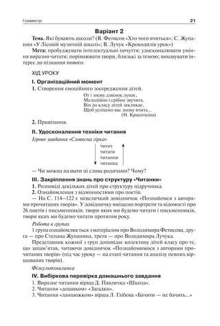 І семестр 21
Варіант 2
Тема. Які бувають школи? (В. Фетисов «Хто чого вчиться»; С. Жупа-
нин «У Лісовій музичній школі»; В. Лучук «Крокодилів урок»)
Мета: пробуджувати інтелектуальні почуття; удосконалювати умін-
ня виразно читати; порівнювати твори, близькі за темою; виховувати ін-
терес до пізнання нового.
ХІД УРОКУ
I. Організаційний момент
1. Створення емоційного зосередження дітей.
От і знову дзвінок лунає,
Мелодійно і срібно звучить.
Він до класу дітей закликає,
Щоб успішно вас знову вчить…
(Н. Красоткіна)
2. Привітання.
II. Удосконалення техніки читання
Ігрове завдання «Словесна гірка»
читач
читати
читання
читанка
— Чи можна назвати ці слова родичами? Чому?
III. Закріплення знань про структуру «Читанки»
1. Розповіді декількох дітей про структуру підручника.
2. Ознайомлення з відмінностями про поетів.
— На С. 114–122 є невеличкий довідничок «Познайомся з автора-
ми прочитаних творів». У довідничку вміщено портрети та відомості про
26 поетів і письменників, твори яких ми будемо читати і письменників,
твори яких ми будемо читати протягом року.
Робота в групах
1 група ознайомлюється з матеріалом про Володимира Фетисова, дру-
га — про Степана Жупанина, третя — про Володимира Лучука.
Представник кожної з груп доповідає колективу дітей класу про те,
що запам’ятав, читаючи довідничок «Познайомимося з авторами про-
читаних творів» (під час уроку — на етапі читання та аналізу певних вір-
шованих творів).
Фізкультхвилинка
IV. Вибіркова перевірка домашнього завдання
1. Виразне читання вірша Д. Павличка «Школа».
2. Читання «дощиком» «Загадки».
3. Читання «ланцюжком» вірша Л. Глібова «Бачити — не бачить…»
 