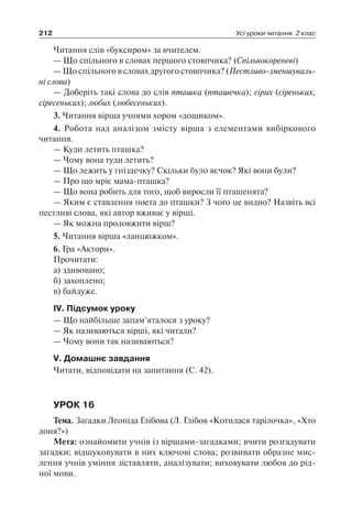 212 Усі уроки читання. 2 клас
Читання слів «буксиром» за вчителем.
— Що спільного в словах першого стовпчика? (Спільнокореневі)
— Що спільного в словах другого стовпчика? (Пестливо-зменшуваль­
ні слова)
— Доберіть такі слова до слів пташка (пташечка); сірих (сіреньких,
сіресеньких); любих (любесеньких).
3. Читання вірша учнями хором «дощиком».
4. Робота над аналізом змісту вірша з елементами вибіркового
читання.
— Куди летить пташка?
— Чому вона туди летить?
— Що лежить у гніздечку? Скільки було яєчок? Які вони були?
— Про що мріє мама-пташка?
— Що вона робить для того, щоб виросли її пташенята?
— Яким є ставлення поета до пташки? З чого це видно? Назвіть всі
пестливі слова, які автор вживає у вірші.
— Як можна продовжити вірш?
5. Читання вірша «ланцюжком».
6. Гра «Актори».
Прочитати:
а) здивовано;
б) захоплено;
в) байдуже.
ІV. Підсумок уроку
— Що найбільше запам’яталося з уроку?
— Як називаються вірші, які читали?
— Чому вони так називаються?
V. Домашнє завдання
Читати, відповідати на запитання (С. 42).
УРОК 16
Тема. Загадки Леоніда Глібова (Л. Глібов «Котилася тарілочка», «Хто
доня?»)
Мета: ознайомити учнів із віршами-загадками; вчити розгадувати
загадки; відшуковувати в них ключові слова; розвивати образне мис-
лення учнів уміння зіставляти, аналізувати; виховувати любов до рід-
ної мови.
 