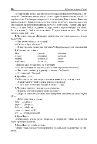 214 Усі уроки читання. 2 клас
Леонід багато читав, особливо захоплювався поезією Пушкіна, Лер-
монтова. Починав складати вірші, спочатку російською мовою, а потім —
українською. Свої твори друкував під псевдонімом Дідусь Кенар. Розпові-
дають, що його батько колись купив такого співучого кенаря, що через
нього сусіди прозвали Івана Назаровича по-вуличному «Кенар». Це пріз-
висько і згадав Глібов, віддаючи до друку свого першого вірша для дітей.
За своє життя Л. Глібов написав понад 50 віршованих загадок. Ми опра-
цюємо лише дві з них.
2. Читання загадки «Котилася тарілочка» вчителем до слів «…стало
жаль усім».
— Хто зможе відгадати загадку?
— Скільки буде відгадок?
— В яких словах сховались відгадки? (Золота тарілочка, чорна баба)
3. Словникова робота.
Жар	 крутій	 хорошая
туман	 котилася	 золотая
жарти	 забавляла	 синій
тарілочка	 заховала	 покриє
Читання слів «буксиром» за вчителем.
— На яке запитання відповідають слова першого стовпчика?
— Яке слово «зайве» у другому стовпчику? (Крутій)
— У третьому? (Покриє)
4. Гра «Бджілки».
Напівголосне читання вірша учнями, кожен — у своєму темпі.
— Знайдіть і прочитайте опис сонця, опис ночі.
— Із чим поет порівнює сонце? А з ким — ніч?
5. Читання загадки учнями «ланцюжком».
— В якому значенні вжито слово золотая?
— Дібрати синонім до слова ясне (яскраве), антонім до слова чорна
(біла).
— Дібрати пестливі слова.
Гора —… (гірка);
двір —… (дворик);
баба —… (бабуся);
сонце —… (сонечко);
ніч —… (нічка, ніченька).
6. Гра «Луна».
«Сильніший» учень читає речення, а «слабший» читає це речення
після прослуховування.
7. Гра «Диктор телебачення».
Читати текст, періодично відриваючи погляд, щоб подивитися на гля-
дачів.
 
