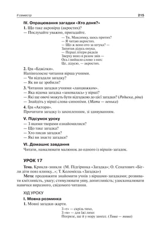 ІІ семестр 215
ІV. Опрацювання загадки «Хто доня?»
1. Що таке акровірш (акростих)?
— Послухайте уважно, пригадайте.
— Ти, Максимку, щось притих?
— Я читаю акростих.
— Що ж воно ото за штука? —
Запитав дідусь онука.
— Перші літери рядків
Зверху вниз я разом звів —
Ось і вийшло слово з них:
Це, дідусю, — акростих.
2. Гра «Бджілки».
Напівголосне читання вірша учнями.
— Чи відгадали загадку?
— Як ви це зробили?
3. Читання загадки учнями «ланцюжком».
— Яка відома загадка «заховалась» у вірші?
— Які ще овочі можуть бути відгадкою до цієї загадки? (Редиска, ріпа)
— Знайдіть у вірші слова-синоніми. (Мати — ненька)
4. Гра «Актори».
Прочитати загадку із захопленням, зі здивуванням.
V. Підсумок уроку
— З якими творами ознайомилися?
— Що таке загадка?
— Хто писав загадки?
— Які ви знаєте загадки?
VІ. Домашнє завдання
Читати, намалювати малюнок до одного із віршів-загадок.
УРОК 17
Тема. Крикля-зникля (М. Підгірянка «Загадка»; О. Сенатович «Біг-
ли діти повз ялинку…»; Т. Коломієць «Загадка»)
Мета: продовжити знайомити учнів з віршами-загадками; розвива-
ти кмітливість, увагу; стимулювати уяву, допитливість; удосконалювати
навички виразного, свідомого читання.
ХІД УРОКУ
І. Мовна розминка
1. Мовні загадки-жарти.
З «т» — скрізь тихо,
З «м» — для їжі лихо:
Погризе, ще й у нору занесе. (Тиша — миша)
 