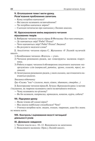 22 Усі уроки читання. 2 клас
V. Оголошення теми і мети уроку.
Розв’язання проблемних запитань
— Кому потрібно навчатися?
— Які школи називають незвичайними?
— Чи потрібно навчатися звірям?
— Сьогодні почитаємо про навчання у Лісових школах.
VI. Удосконалення вмінь виразного читання
віршованих творів
1. Вибіркове читання тексту вірша В Фетисова «Хто чого вчиться».
— Де навчаються звірі? Риби? Птахи?
— Чого навчаються звірі? Риби? Птахи? Людина?
— Як розумієте виділені слова?
2. Аналітичне читання вірша С. Жупанина «У Лісовій музичній
школі».
1)	Комбіноване читання «Вчитель — учні».
2)	Читання римованих рядків, що «ілюструють» малюнок підруч­
ника.
3)	Робота в парах: читання й обговорення лексичного значення «не­
зро­зумілих» слів (наприклад, ритміка, зручно, солоспів, трелі, по­
лонили).
4)	Зачитування римованих рядків, у яких сказано, що пташенята на­
вчаються радісно.
Хвилинка відпочинку
Гра «Скажи ”ква“» (голосно, тихо, ніжно, здивовано, ствердно…)
3. Багаторазове читання вірша В. Лучука «Крокодилів урок» із метою
з’ясування, як тварини називають свого незвичайного вчителя.
— Чому називають по-різному?
— Як би називали, наприклад, крокодила, кошеня, курча, собача?
VII. Підсумки уроку
— Якою темою об’єднані вірші?
— Яка школа найбільше сподобалася? Чим?
— Учитися потрібно всім: людям, птахам, тваринам, адже без знань
не можна жити.
VIII. Контроль і оцінювання якості читацької
діяльності учнів
IX. Домашнє завдання
1. Читати тексти на с. 10–12. Відповідати на запитання.
2. Намалювати малюнок «Урок у Лісовій школі».
 
