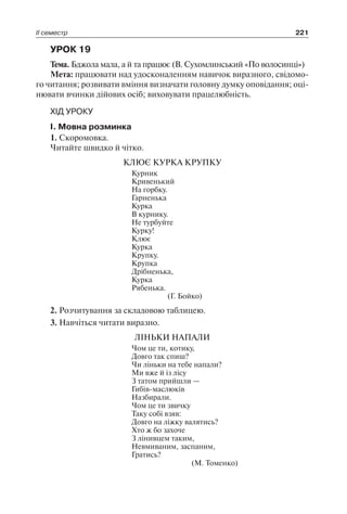 ІІ семестр 221
УРОК 19
Тема. Бджола мала, а й та працює (В. Сухомлинський «По волосинці»)
Мета: працювати над удосконаленням навичок виразного, свідомо-
го читання; розвивати вміння визначати головну думку оповідання; оці-
нювати вчинки дійових осіб; виховувати працелюбність.
ХІД УРОКУ
І. Мовна розминка
1. Скоромовка.
Читайте швидко й чітко.
КЛЮЄ КУРКА КРУПКУ
Курник
Кривенький
На горбку.
Гарненька
Курка
В курнику.
Не турбуйте
Курку!
Клює
Курка
Крупку.
Крупка
Дрібненька,
Курка
Рябенька.
(Г. Бойко)
2. Розчитування за складовою таблицею.
3. Навчіться читати виразно.
ЛІНЬКИ НАПАЛИ
Чом це ти, котику,
Довго так спиш?
Чи ліньки на тебе напали?
Ми вже й із лісу
З татом прийшли —
Гибів-маслюків
Назбирали.
Чом це ти звичку
Таку собі взяв:
Довго на ліжку валятись?
Хто ж бо захоче
З лінивцем таким,
Невмиваним, заспаним,
Гратись?
(М. Томенко)
 