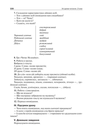228 Усі уроки читання. 2 клас
7. Складання характеристики дійових осіб.
— Хто з дійових осіб оповідання вам сподобався?
— Хто — ні? Чому?
— Кого ви жалієте?
— Скажіть, хто який?
Чорнявий хлопчик
Руденький хлопчик
Дівчинка
Дідусь
спостережливий
добрий
маленька
злий
жадібний
мудрий
розважливий
слабка
сором’язливий
самокритичний
боягузливий
8. Гра «Читає Незнайко».
9. Робота в групах.
Вибрати із тексту:
І група. Слова–назви предметів;
ІІ група. Слова–назви ознак;
ІІІ група. Слова–назви дій.
10. До слів–назв дій доберіть назву предмета (дійової особи).
Тицьнув, вихопив, дременув —… (чорнявий хлопчик).
Зойкнула, скривилась, заплакала —… (дівчинка).
Тицьнув, подивився, пішов, спинився, почервонів, зітхнув —… (ру­
денький хлопчик).
Сидів, бачив, усміхнувся, сказав, поплескав —… (дідусь).
11. Робота з ілюстрацією.
— Що ви вгадали?
— Що насправді зображено на малюнку?
— Якими рядками тексту ви підписали б малюнок?
12. Переказ оповідання.
ІV. Підсумок уроку
— Чого вчить оповідання, над яким сьогодні працювали?
— Із кого з героїв оповідання слід брати приклад?
— Із ким би хотіли товаришувати — з чорнявим чи з руденьким хлоп-
чиком?
V. Домашнє завдання
Переказувати оповідання.
 
