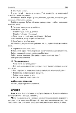 ІІ семестр 233
6. Гра «Живі слова».
У руках у дітей — картки зі словами. Учні повинні стати в пари, щоб
утворити словосполучення.
1) Автобус, мотор, двері, Сергійко, дівчинка, гуркотів, виспівував, роз­
чинилися, підхопився, блимає.
2) Крісло, вулиця, бабуся, дівчинка, вузлик, м’яке, сусідня, старенька,
маленька, білий.
7. Читання оповідання за особами.
Гра «Чиї це слова?»
— Сідайте, будь ласка. (Сергійко)
— Сідайте, бабуню. (Тітонька)
— Ходи сюди та сідай, моє ластів’ятко. (Бабуся)
— Спасибі вам, бабусю! (Мама дівчинки)
8. Гра «Диктор телебачення».
Читати текст, періодично відриваючи погляд, щоб подивитися на гля-
дачів.
9. Переказування оповідання.
1) Розмістіть героїв у тому порядку, в якому вони заходили до автобуса.
Бабуся, мама з дівчинкою, тітонька, Сергійко.
2) Розгляньте малюнки. Що зображено на кожному із них?
3) Переказ оповідання.
ІV. Підсумок уроку
— Чого вчить нас оповідання?
— Які нові слова, що характеризують гарну людину, додамо до «па-
вутинки»?
— Яке з прислів’їв найбільше повно відповідає змісту оповідання?
•	 Ввічливих, лагідних скрізь шанують.
•	 Добре слово краще за мед.
•	 Гостре словечко коле сердечко.
V. Домашнє завдання
Читати, переказувати оповідання.
УРОК 24
Тема. Хочеш бути щасливим — не будь лінивим (А. Григорук «Хочеш
бути щасливим — не будь лінивим»)
Мета: удосконалювати навички швидкого правильного, виразного
читання; вчити визначати дійових осіб твору, виділяти основну думку, ви­
словлювати своє ставлення до прочитаного; виховувати любов до праці.
 