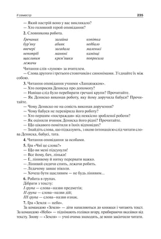 ІІ семестр 235
— Який настрій воно у вас викликало?
— Хто головний герой оповідання?
2. Словникова робота.
Гречаних
бур’яну
ввечері
непотріб
щасливим
лежачи
загайна
абияк
загадала
манюні
крем’яшки
копітка
недбало
маленькі
камінці
попросила
Читання слів «луною» за вчителем.
— Слова другого і третього стовпчиків є синонімами. З’єднайте їх між
собою.
3. Читання оповідання учнями «Ланцюжком».
— Хто попросив Дениска про допомогу?
— Навіщо слід було перебирати гречані крупи? Прочитайте.
— Як Дениско виконав роботу, яку йому доручила бабуся? Прочи-
тайте.
— Чому Дениско не на совість виконав доручення?
— Чому бабуся не перевірила його роботу?
— Хто першим «постраждав» від неякісно зробленої роботи?
— Як оцінили вчинок Дениска його рідні? Прочитайте.
— Що цікавого помітили в їхніх відповідях?
— Знайдіть слова, що підказують, з якою інтонацією слід читати сло-
ва Дениска, бабусі, тата.
4. Читання оповідання за особами.
5. Гра «Чиї це слова?»
— Що ви мені підсунули!
— Все йому, бач, ліньки!
— Е, лінивому й нитку перервати важко.
— Лінивий сидячи спить, лежачи робить.
— Ледачому завше ніколи.
— Хочеш бути щасливим — не будь лінивим…
6. Робота в групах.
Дібрати з тексту:
І група — слова–назви предметів;
ІІ група — слова–назви дій;
ІІІ група — слова–назви ознак.
7. Гра «Земля — небо».
За командою «Земля» — діти нахиляються до книжки і читають текст.
За командою «Небо» — піднімають голівки вгору, прибираючи вказівки від
тексту. Знову — «Земля» — учні очима знаходять, де вони закінчили читати.
 
