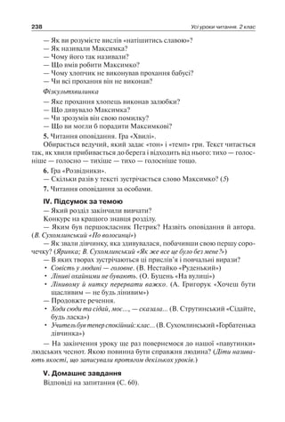 238 Усі уроки читання. 2 клас
— Як ви розумієте вислів «натішитись славою»?
— Як називали Максимка?
— Чому його так називали?
— Що вмів робити Максимко?
— Чому хлопчик не виконував прохання бабусі?
— Чи всі прохання він не виконав?
Фізкультхвилинка
— Яке прохання хлопець виконав залюбки?
— Що дивувало Максимка?
— Чи зрозумів він свою помилку?
— Що ви могли б порадити Максимкові?
5. Читання оповідання. Гра «Хвилі».
Обирається ведучий, який задає «тон» і «темп» гри. Текст читається
так, як хвиля прибивається до берега і відходить від нього: тихо — голос­
ніше — голосно — тихіше — тихо — голосніше тощо.
6. Гра «Розвідники».
— Скільки разів у тексті зустрічається слово Максимко? (5)
7. Читання оповідання за особами.
ІV. Підсумок за темою
— Який розділ закінчили вивчати?
Конкурс на кращого знавця розділу.
— Яким був першокласник Петрик? Назвіть оповідання й автора.
(В. Сухомлинський «По волосинці»)
— Як звали дівчинку, яка здивувалася, побачивши свою першу соро-
чечку? (Яринка; В. Сухомлинський «Як же все це було без мене?»)
— В яких творах зустрічаються ці прислів’я і повчальні вирази?
•	 Совість у людині — головне. (В. Нестайко «Руденький»)
•	 Ліниві охайними не бувають. (О. Буцень «На вулиці»)
•	 Лінивому й нитку перервати важко. (А. Григорук «Хочеш бути
щасливим — не будь лінивим»)
— Продовжте речення.
•	 Ходи сюди та сідай, моє…, — сказала… (В. Струтинський «Сідайте,
будь ласка»)
•	 Учительбувтеперспокійний:клас…(В.Сухомлинський«Горбатенька
дівчинка»)
— На закінчення уроку ще раз повернемося до нашої «павутинки»
людських чеснот. Якою повинна бути справжня людина? (Діти назива­
ють якості, що записували протягом декількох уроків.)
V. Домашнє завдання
Відповіді на запитання (С. 60).
 