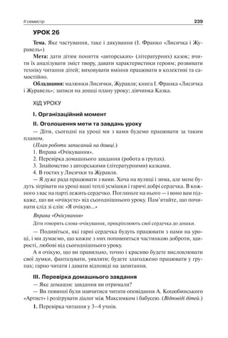 ІІ семестр 239
УРОК 26
Тема. Яке частування, таке і дякування (І. Франко «Лисичка і Жу-
равель»)
Мета: дати дітям поняття «авторських» (літературних) казок; вчи-
ти їх аналізувати зміст твору, давати характеристики героям; розвивати
техніку читання дітей; виховувати вміння працювати в колективі та са-
мостійно.
Обладнання: малюнки Лисички, Журавля; книга І. Франка «Лисичка
і Журавель»; записи на дошці плану уроку; дівчинка Казка.
ХІД УРОКУ
І. Організаційний момент
ІІ. Оголошення мети та завдань уроку
— Діти, сьогодні на уроці ми з вами будемо працювати за таким
планом.
(План роботи записаний на дошці.)
1. Вправа «Очікування».
2. Перевірка домашнього завдання (робота в групах).
3. Знайомство з авторськими (літературними) казками.
4. В гостях у Лисички та Журавля.
— Я дуже рада працювати з вами. Хоча на вулиці і зима, але мене бу-
дуть зігрівати на уроці ваші теплі усмішки і гарячі добрі сердечка. В кож-
ного з вас на парті лежить сердечко. Погляньте на нього — і воно вам під-
каже, що ви «очікуєте» від сьогоднішнього уроку. Пам’ятайте, що почи-
нати слід зі слів: «Я очікую…»
Вправа «Очікування»
Діти говорять слова-очікування, прикріплюють свої сердечка до дошки.
— Подивіться, які гарні сердечка будуть працювати з нами на уро-
ці, і ми думаємо, що кожне з них поповниться частинкою доброти, щи-
рості, любові від сьогоднішнього уроку.
А я очікую, що ви правильно, точно і красиво будете висловлювати
свої думки, фантазувати, уявляти; будете злагоджено працювати у гру-
пах; гарно читати і давати відповіді на запитання.
ІІІ. Перевірка домашнього завдання
— Яке домашнє завдання ви отримали?
— Ви повинні були навчитися читати оповідання А. Коцюбинського
«Артист» і розігрувати діалог між Максимком і бабусею. (Відповіді дітей.)
1. Перевірка читання у 3–4 учнів.
 