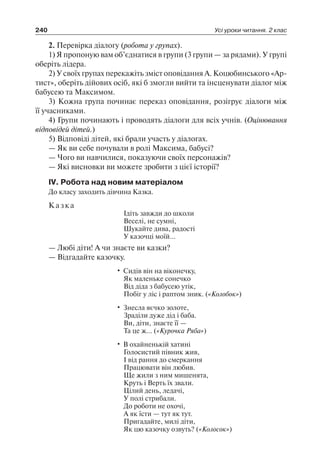 240 Усі уроки читання. 2 клас
2. Перевірка діалогу (робота у групах).
1) Я пропоную вам об’єднатися в групи (3 групи — за рядами). У групі
оберіть лідера.
2) У своїх групах перекажіть зміст оповідання А. Коцюбинського «Ар-
тист», оберіть дійових осіб, які б змогли вийти та інсценувати діалог між
бабусею та Максимом.
3) Кожна група починає переказ оповідання, розігрує діалоги між
її учасниками.
4) Групи починають і проводять діалоги для всіх учнів. (Оцінювання
відповідей дітей.)
5) Відповіді дітей, які брали участь у діалогах.
— Як ви себе почували в ролі Максима, бабусі?
— Чого ви навчилися, показуючи своїх персонажів?
— Які висновки ви можете зробити з цієї історії?
ІV. Робота над новим матеріалом
До класу заходить дівчина Казка.
Казка
Ідіть завжди до школи
Веселі, не сумні,
Шукайте дива, радості
У казочці моїй…
— Любі діти! А чи знаєте ви казки?
— Відгадайте казочку.
• Сидів він на віконечку,
Як маленьке сонечко
Від діда з бабусею утік,
Побіг у ліс і раптом зник. («Колобок»)
• Знесла яєчко золоте,
Зраділи дуже дід і баба.
Ви, діти, знаєте її —
Та це ж… («Курочка Ряба»)
• В охайненькій хатині
Голосистий півник жив,
І від рання до смеркання
Працювати він любив.
Ще жили з ним мишенята,
Круть і Верть їх звали.
Цілий день, ледачі,
У полі стрибали.
До роботи не охочі,
А як їсти — тут як тут.
Пригадайте, милі діти,
Як цю казочку озвуть? («Колосок»)
 