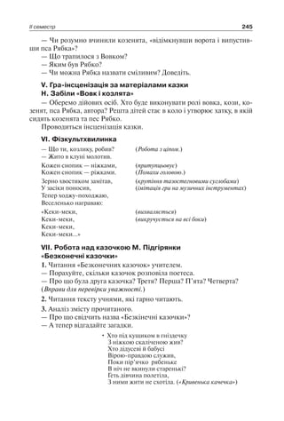 ІІ семестр 245
— Чи розумно вчинили козенята, «відімкнувши ворота і випустив-
ши пса Рябка»?
— Що трапилося з Вовком?
— Яким був Рябко?
— Чи можна Рябка назвати сміливим? Доведіть.
V. Гра-інсценізація за матеріалами казки
Н. Забіли «Вовк і козлята»
— Оберемо дійових осіб. Хто буде виконувати ролі вовка, кози, ко-
зенят, пса Рябка, автора? Решта дітей стає в коло і утворює хатку, в якій
сидять козенята та пес Рябко.
Проводиться інсценізація казки.
VI. Фізкультхвилинка
— Що ти, козлику, робив?
— Жито в клуні молотив.
(Робота з ціпом.)
Кожен снопик — ніжками, (притупцьовує)
Кожен снопик — ріжками. (Помахи головою.)
Зерно хвостиком замітав, (крутіння тазостегновими суглобами)
У засіки поносив,
Тепер ходжу-походжаю,
Веселенько награваю:
(імітація гри на музичних інструментах)
«Кеки-меки,
Кеки-меки,
Кеки-меки,
Кеки-меки…»
(вихваляється)
(викручується на всі боки)
VII. Робота над казочкою М. Підгірянки
«Безконечні казочки»
1. Читання «Безконечних казочок» учителем.
— Порахуйте, скільки казочок розповіла поетеса.
— Про що була друга казочка? Третя? Перша? П’ята? Четверта?
(Вправи для перевірки уважності.)
2. Читання тексту учнями, які гарно читають.
3. Аналіз змісту прочитаного.
— Про що свідчить назва «Безкінечні казочки»?
— А тепер відгадайте загадки.
• Хто під кущиком в гніздечку
З ніжкою скаліченою жив?
Хто дідусеві й бабусі
Вірою-правдою служив,
Поки пір’ячко рябеньке
В ніч не вкинули старенькі?
Геть дівчина полетіла,
З ними жити не схотіла. («Кривенька качечка»)
 