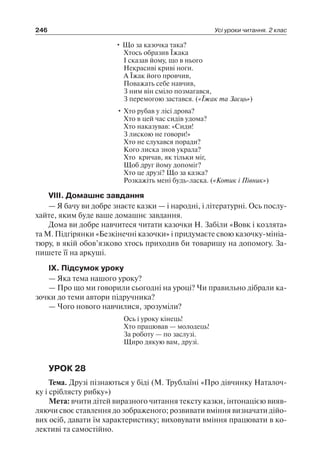 246 Усі уроки читання. 2 клас
• Що за казочка така?
Хтось образив Їжака
І сказав йому, що в нього
Некрасиві криві ноги.
А Їжак його провчив,
Поважать себе навчив,
З ним він сміло позмагався,
З перемогою застався. («Їжак та Заєць»)
• Хто рубав у лісі дрова?
Хто в цей час сидів удома?
Хто наказував: «Сиди!
З лискою не говори!»
Хто не слухався поради?
Кого лиска знов украла?
Хто кричав, як тільки міг,
Щоб друг йому допоміг?
Хто це друзі? Що за казка?
Розкажіть мені будь-ласка. («Котик і Півник»)
VIII. Домашнє завдання
— Я бачу ви добре знаєте казки — і народні, і літературні. Ось послу-
хайте, яким буде ваше домашнє завдання.
Дома ви добре навчитеся читати казочки Н. Забіли «Вовк і козлята»
та М. Підгірянки «Безкінечні казочки» і придумаєте свою казочку-мініа-
тюру, в якій обов’язково хтось приходив би товаришу на допомогу. За-
пишете її на аркуші.
IX. Підсумок уроку
— Яка тема нашого уроку?
— Про що ми говорили сьогодні на уроці? Чи правильно дібрали ка-
зочки до теми автори підручника?
— Чого нового навчилися, зрозуміли?
Ось і уроку кінець!
Хто працював — молодець!
За роботу — по заслузі.
Щиро дякую вам, друзі.
УРОК 28
Тема. Друзі пізнаються у біді (М. Трублаїні «Про дівчинку Наталоч-
ку і сріблясту рибку»)
Мета: вчити дітей виразного читання тексту казки, інтонацією вияв-
ляючи своє ставлення до зображеного; розвивати вміння визначати дійо­
вих осіб, давати їм характеристику; виховувати вміння працювати в ко-
лективі та самостійно.
 
