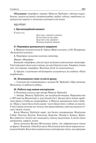 ІІ семестр 247
Обладнання: мікрофон; портрет Миколи Трублаїні; таблиця перед-
бачень; записи на дошці; малюнки рибки, жабки, лебедя, горобчика; ін-
дивідуальні картки із записами ключових слів казки.
ХІД УРОКУ
I. Організаційний момент
Учитель
Ось і все, дзвенить дзвінок,
В гості йде до нас урок.
Буде він у нас цікавий —
В ньому казочок чимало.
II. Перевірка домашнього завдання
1. Виразне читання казок Н. Забіли «Вовк і козлята» та М. Підгірянки
«Безконечні казочки».
2. Перевірка складених казочок-мініатюр.
Вправа «Мікрофон»
В уявний «мікрофон» діти по черзі зачитують свої казочки-мініатюри.
Учні передають його одне одному, по черзі беручи слово. Говорить тільки
той, хто отримує мікрофон. Відповіді дітей не коментуються.
3. Аркуші з казочками-мініатюрами складаються до альбому «Наші
скарбнички».
III. Оголошення теми та мети уроку
— Сьогодні ми ознайомимося з казкою М. Трублаїні «Про дівчинку
Наталочку та сріблясту рибку».
IV. Робота над новим матеріалом
1. Розповідь учителя про автора Миколу Трублаїні.
— Автора, Миколу Трублаїні, ми зустрічаємо вперше. Народився він
у 1907 році на Вінниччині у дуже бідній сім’ї. Батько його поїхав зароб-
ляти гроші у Сибір на лісорозробки. А Миколу виховували мама і бабу-
ся. Мама у нього була вчителькою і часто брала його з собою до школи.
У віці 5 років хлопчик міг читати, був працелюбним, умів наслідувати го-
лоси людей, птахів.
Коли Микола Трублаїні виріс, він багато подорожував. Відвідував
Сибір, Чукотку, Якутію, Камчатку, Карелію, Помор’я, Кавказ, Крим.
Все побачене і почуте він записував у своєму щоденнику. А потім писав
оповідання, нариси, казки.
Коли почалася Велика Вітчизняна війна, він добровольцем пішов
на фронт. В одному з боїв біля міста Мелітополя його було поранено ос-
колком бомби. Коли його перевозили у санітарному поїзді, що прямував
 