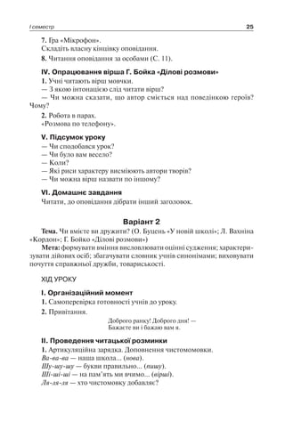 І семестр 25
7. Гра «Мікрофон».
Складіть власну кінцівку оповідання.
8. Читання оповідання за особами (С. 11).
IV. Опрацювання вірша Г. Бойка «Ділові розмови»
1. Учні читають вірш мовчки.
— З якою інтонацією слід читати вірш?
— Чи можна сказати, що автор сміється над поведінкою героїв?
Чому?
2. Робота в парах.
«Розмова по телефону».
V. Підсумок уроку
— Чи сподобався урок?
— Чи було вам весело?
— Коли?
— Які риси характеру висміюють автори творів?
— Чи можна вірш назвати по іншому?
VI. Домашнє завдання
Читати, до оповідання дібрати інший заголовок.
Варіант 2
Тема. Чи вмієте ви дружити? (О. Буцень «У новій школі»; Л. Вахніна
«Кордон»; Г. Бойко «Ділові розмови»)
Мета: формувати вміння висловлювати оцінні судження; характери-
зувати дійових осіб; збагачувати словник учнів синонімами; виховувати
почуття справжньої дружби, товариськості.
ХІД УРОКУ
І. Організаційний момент
1. Самоперевірка готовності учнів до уроку.
2. Привітання.
Доброго ранку! Доброго дня! —
Бажаєте ви і бажаю вам я.
ІІ. Проведення читацької розминки
1. Артикуляційна зарядка. Доповнення чистомомовки.
Ва-ва-ва — наша школа… (нова).
Шу-шу-шу — букви правильно… (пишу).
Ші-ші-ші — на пам’ять ми вчимо… (вірші).
Ля-ля-ля — хто чистомовку добавляє?
 