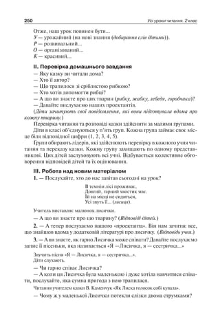 250 Усі уроки читання. 2 клас
Отже, наш урок повинен бути…
У — урожайний (на нові знання (добирання слів дітьми)).
Р — розвивальний…
О — організований…
К — красивий...
II. Перевірка домашнього завдання
— Яку казку ви читали дома?
— Хто її автор?
— Що трапилося зі сріблястою рибкою?
— Хто хотів допомогти рибці?
— А що ви знаєте про цих тварин (рибку, жабку, лебедя, горобчика)?
— Давайте вислухаємо наших проектантів.
(Діти зачитують свої повідомлення, які вони підготували вдома про
кожну тварину.)
Перевірка читання та розповіді казки здійснити за малими групами.
Діти в класі об’єднуються у п’ять груп. Кожна група займає своє міс-
це біля відповідної цифри (1, 2, 3, 4, 5).
Групи обирають лідерів, які здійснюють перевірку в кожного учня чи-
тання та переказу казки. Кожну групу захищають по одному представ-
никові. Цих дітей заслуховують всі учні. Відбувається колективне обго-
ворення відповідей дітей та їх оцінювання.
III. Робота над новим матеріалом
1. — Послухайте, хто до нас завітав сьогодні на урок?
В темнім лісі проживає,
Довгий, гарний хвостик має.
Їй на місці не сидиться,
Усі звуть її… (лисиця).
Учитель виставляє малюнок лисички.
— А що ви знаєте про цю тварину? (Відповіді дітей.)
2. — А тепер послухаємо нашого «проектанта». Він нам зачитає все,
що знайшов вдома у додатковій літературі про лисичку. (Відповідь учня.)
3. — А ви знаєте, як гарно Лисичка може співати? Давайте послухаємо
запис її пісеньки, яка називається «Я —Лисичка, я — сестричка…»
Звучить пісня «Я — Лисичка, я — сестричка…».
Діти слухають.
— Чи гарно співає Лисичка?
— А коли ця Лисичка була маленькою і дуже хотіла навчитися співа-
ти, послухайте, яка сумна пригода з нею трапилася.
Читання учителем казки В. Каменчук «Як Лиска голосок собі кувала».
— Чому ж у маленької Лисички потекли слізки двома струмками?
 