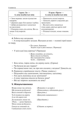 І група «За» —
ті, кому подобається зима
ІІ група «Проти» —
ті, кому не подобається зима
+ Зима вкриває землю пухнастою
ковдрою.
+ Деревам дарує білі шапки і шубки.
+ Добре розважатися і ковзатися
на ожеледиці.
+ Озимина спить під снігом. Він за-
хищає її від морозів.
+ …
– Приносить сильні морози.
– Заносить дороги і утруднює рух
транспорту.
– Від ваги снігу ламаються
гілки дерев, рвуться дроти лінії
електропередач.
– Пташки голодні, немає поживи.
– …
4. Робота над загадками.
— А тепер відгадайте загадки. Відгадки до них — головні герої нашо­
го твору.
• По лужах, бережках
Ходить чудо в двох мисках. (Черепаха)
•	 У кого кам’яна сорочка? (Черепаха)
• Живе спокійно, не спішить,
Вона ніколи не біжить.
Під панцером без страху
Гуляє… (черепаха).
•	 Біла латка, чорна латка, по дереву скаче. (Сорока)
— Чи бачили ви цих тварин?
— Чи справді вони такі, як про них сказано у загадках? Доведіть це.
5. Первинне сприймання тексту. (Читає учитель.)
— Подумайте над запитанням, поставленим у заголовку.
— Хто дасть відповідь на це запитання?
— А чому черепаха ніколи не бачила зими?
— Які ще тварини засинають на зиму?
V. Фізкультхвилинка
Вчора сонце так світило, (Встають із-за парт.)
Що ведмедя розбудило! (Потягуються, піднімають руки.)
Виліз сонний із барлоги (Крокують.)
Та й подався на дорогу.
А на тій дорозі сніг
(Крокують навшпиньках.)
До ведмежих липне ніг,
«Рано, — думає бурмило,
Мене сонце розбудило».
(Присідають.)
Глянув на зимовий ліс
І швиденько спать поліз.
(Сідають за парти.)
ІІ семестр 257
 