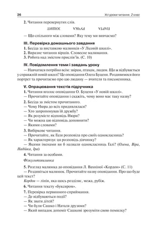 26 Усі уроки читання. 2 клас
2. Читання перевернутих слів.
ЗОШИТ РУЧКА ПАРТА
— Що спільного між словами? Яку тему ми вивчаємо?
ІІІ. Перевірка домашнього завдання
1. Бесіда за виставкою малюнків «У Лісовій школі».
2. Виразне читання віршів. Словесне малювання.
3. Робота над змістом прислів’їв. (С. 10)
IV. Повідомлення теми і завдань уроку
— Навчатися потрібно всім: звірам, птахам, людям. Що ж відбувається
у справжній новій школі? Це оповідання Олега Буценя. Роздивимося його
портрет та прочитаємо про цю людину — вчителя та письменника.
V. Опрацювання текстів підручника
1. Читання вголос оповідання О. Буценя «У новій школі».
— Прочитайте оповідання і скажіть, чому воно має таку назву?
2. Бесіда за змістом прочитаного.
— Чому Нюра до всіх придивлялася?
— Хто запропонував їй дружбу?
— Як розумієте відповідь Нюри?
— Чи можна цю відповідь доповнити?
— Якими словами?
3. Вибіркове читання.
— Прочитайте, як Галя розповіла про своїх однокласниць?
— Як характеризує ця розповідь дівчинку?
— Якими іменами ви б назвали однокласниць Галі? (Олена, Віра,
Надійка, Іра)
4. Читання за особами.
Фізкультхвилинка
5. Розгляд малюнка до оповідання Л. Вахніної «Кордон» (С. 11)
— Роздивіться малюнок. Прочитайте назву оповідання. Про що буде
цей текст?
Кордон — лінія, яка щось розділяє, межа, рубіж.
6. Читання тексту «буксиром».
7. Перевірка первинного сприймання.
— Де відбуваються події?
— Як звати дітей?
— Чи були Сашко і Наталя друзями?
— Який випадок допоміг Сашкові зрозуміти свою помилку?
 