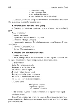 260 Усі уроки читання. 2 клас
Дивимось по ньому
Казки, гарні мультики,
Ще й розкаже про погоду,
Спорт та бізнес чи негоду. (Телевізор)
— Сьогодні до нашого класу теж завітав цей незвичайний телевізор.
Він допоможе нам здобути нові знання.
ІІІ. Оголошення теми та мети уроку
— Давайте прочитаємо програму телепередач на сьогоднішній
урок.
Запис на плакаті
1) Мовна розминка.
2) Привітання ведучими своїх глядачів.
3) «В гостях у Бабусі-Загадусі».
4) «Інформація для вас». Зустріч із письменником Василем Сухом-
линським.
5) Казочка «Соловей і Жук».
6) Студія «Сміхопанорама».
IV. Робота над новим матеріалом
1. Мовна розминка.
— Люди, які працюють на телебаченні у різних студіях, повинні вмі-
ти гарно розмовляти. Зараз ми проведемо мовну розминку.
1) Чистомовка.
Ба-ба-ба — старезна верба.
Бо-бо-бо — безхмарне небо.
Би-би-би — зелені горби.
Лі-лі-лі — відлетіли журавлі.
Ли-ли-ли — дні холодні прийшли.
Ло-ло-ло — вже все снігом замело.
Ни-ни-ни — хочем дуже ми весни.
2) Скоромовка.
Ой, був собі коточок,
Украв собі клубочок
Та й сховався у куточок.
2. Привітання ведучих зі своїми глядачами (з екрана телевізора).
Робота в групах
Клас об’єднується у три групи (за рядами). Кожна група отримує де-
формований текст. Із його речень складає привітання телеглядачам, оби-
рає своїх ведучих.
 