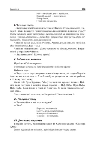 ІІ семестр 263
Раз — присядем, два — присядем,
Настрій гарний — покружляли,
Повертілись,
І тихенько всі усілись.
4. Читацька студія.
— Зараз ви самостійно прочитаєте казку Василя Сухомлинського «Со-
ловей і Жук» і скажете, чи погоджуєтесь із відповіддю дівчинки і чому?
(Діти читають казку самостійно. Дають відповіді на запитання за допо­
могою «уявного мікрофона». «Мікрофон» передається з рук в руки. Діти від­
повідають, пояснюють свої міркування.)
Читання казки сильними учнями. Аналіз дітьми їхнього читання.
(Що сподобалось? А що — ні?)
Читання «ланцюжком». (Діти читають по одному реченню.) Вправ-
ляння у виразному читанні.
— Яка тема казки? Головна думка?
V. Робота над казками
Передача «Сміхопанорама»
З’являється заставка на екрані телевізора: «Сміхопанорама».
Робота в парах
— Зараз кожна пара створить свою смішну казочку — таку собі суміш
із тих казок, що ви знаєте. А щоб вам було зрозуміло, як саме це робити,
я розкажу свою казку.
Жила собі була Курочка-Ряба у хатинці на курячих ніжках. Вий­
шла вона погуляти і зустріла трьох поросят — Ніф-Ніфа, Нуф-Нуфа,
Наф-Нафа. Вони йшли в гості до Лисички, бо вона готувала їм смач-
ний обід…
Діти створюють і зачитують свої імпровізації. Учитель оцінює їх.
VI. Підсумок уроку
— Чи сподобався вам наш телеурок?
— Чим?
Передача закінчилась.
Мабуть, друзі, ви стомились.
А тепер — відпочивать
Та казки — не забувать.
VII. Домашнє завдання
Виразно читати, розповідати казку В. Сухомлинського «Соловей
і Жук».
Знати відповіді на питання, що вміщені після тексту казки.
 