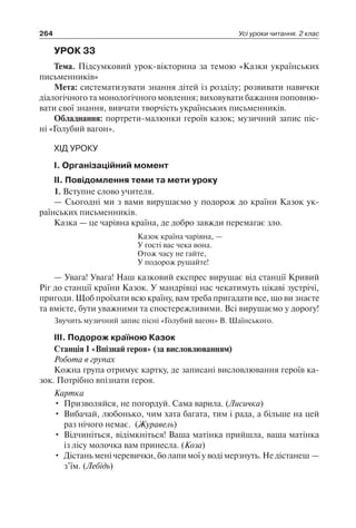 264 Усі уроки читання. 2 клас
УРОК 33
Тема. Підсумковий урок-вікторина за темою «Казки українських
письменників»
Мета: систематизувати знання дітей із розділу; розвивати навички
діалогічного та монологічного мовлення; виховувати бажання поповню-
вати свої знання, вивчати творчість українських письменників.
Обладнання: портрети-малюнки героїв казок; музичний запис піс-
ні «Голубий вагон».
ХІД УРОКУ
I. Організаційний момент
II. Повідомлення теми та мети уроку
1. Вступне слово учителя.
— Сьогодні ми з вами вирушаємо у подорож до країни Казок ук-
раїнських письменників.
Казка — це чарівна країна, де добро завжди перемагає зло.
Казок країна чарівна, —
У гості вас чека вона.
Отож часу не гайте,
У подорож рушайте!
— Увага! Увага! Наш казковий експрес вирушає від станції Кривий
Ріг до станції країни Казок. У мандрівці нас чекатимуть цікаві зустрічі,
пригоди. Щоб проїхати всю країну, вам треба пригадати все, що ви знаєте
та вмієте, бути уважними та спостережливими. Всі вирушаємо у дорогу!
Звучить музичний запис пісні «Голубий вагон» В. Шаїнського.
III. Подорож країною Казок
Станція I «Впізнай героя» (за висловлюванням)
Робота в групах
Кожна група отримує картку, де записані висловлювання героїв ка-
зок. Потрібно впізнати героя.
Картка
•	 Призволяйся, не погордуй. Сама варила. (Лисичка)
•	 Вибачай, любонько, чим хата багата, тим і рада, а більше на цей
раз нічого немає. (Журавель)
•	 Відчиніться, відімкніться! Ваша матінка прийшла, ваша матінка
із лісу молочка вам принесла. (Коза)
•	 Дістань мені черевички, бо лапи мої у воді мерзнуть. Не дістанеш —
з’їм. (Лебідь)
 