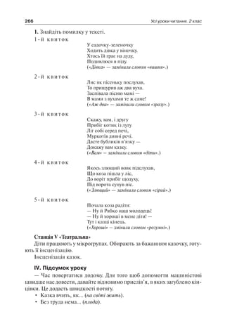 266 Усі уроки читання. 2 клас
1. Знайдіть помилку у тексті.
1-й квиток
У садочку-зеленочку
Ходить дівка у віночку.
Хтось їй грає на дуду,
Подивлюся я піду.
(«Дівка» — замінили словом «вишня».)
2-й квиток
Лис як пісеньку послухав,
То прищурив аж два вуха.
Заспівала пісню мамі —
В мами з вухами те ж саме!
(«Аж два» — замінили словом «зразу».)
3-й квиток
Скажу, вам, і другу
Прибіг котик із лугу
Ліг собі серед печі,
Муркотів дивні речі.
Дасте бубликів в’язку —
Докажу вам казку.
(«Вам» – замінили словом «діти».)
4-й квиток
Якось злющий вовк підслухав,
Що коза пішла у ліс,
До воріт прибіг щодуху,
Під ворота сунув ніс.
(«Злющий» — замінили словом «сірий».)
5-й квиток
Почала коза радіти:
— Ну й Рябко наш молодець!
— Ну й хороші в мене діти! —
Тут і казці кінець.
(«Хороші» – змінили словом «розумні».)
Станція V «Театральна»
Діти працюють у мікрогрупах. Обирають за бажанням казочку, готу-
ють її інсценізацію.
Інсценізація казок.
IV. Підсумок уроку
— Час повертатися додому. Для того щоб допомогти машиністові
швидше нас довести, давайте відновимо прислів’я, в яких загублено кін-
цівки. Це додасть швидкості потягу.
•	 Казка вчить, як… (на світі жить).
•	 Без труда нема… (плода).
 