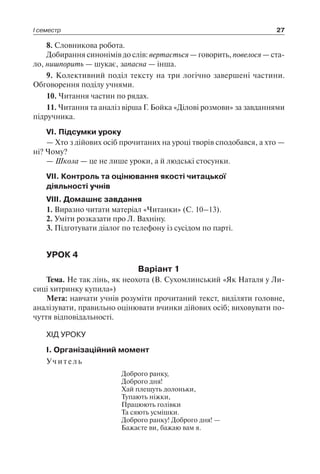 І семестр 27
8. Словникова робота.
Добирання синонімів до слів: вертається — говорить, повелося — ста-
ло, нишпорить — шукає, запасна — інша.
9. Колективний поділ тексту на три логічно завершені частини.
Обговорення поділу учнями.
10. Читання частин по рядах.
11. Читання та аналіз вірша Г. Бойка «Ділові розмови» за завданнями
підручника.
VI. Підсумки уроку
— Хто з дійових осіб прочитаних на уроці творів сподобався, а хто —
ні? Чому?
— Школа — це не лише уроки, а й людські стосунки.
VII. Контроль та оцінювання якості читацької
діяльності учнів
VIII. Домашнє завдання
1. Виразно читати матеріал «Читанки» (С. 10–13).
2. Уміти розказати про Л. Вахніну.
3. Підготувати діалог по телефону із сусідом по парті.
УРОК 4
Варіант 1
Тема. Не так лінь, як неохота (В. Сухомлинський «Як Наталя у Ли-
сиці хитринку купила»)
Мета: навчати учнів розуміти прочитаний текст, виділяти головне,
аналізувати, правильно оцінювати вчинки дійових осіб; виховувати по-
чуття відповідальності.
ХІД УРОКУ
I. Організаційний момент
Учитель
Доброго ранку,
Доброго дня!
Хай плещуть долоньки,
Тупають ніжки,
Працюють голівки
Та сяють усмішки.
Доброго ранку! Доброго дня! —
Бажаєте ви, бажаю вам я.
 