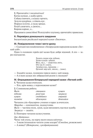 270 Усі уроки читання. 2 клас
2. Прочитайте і посміхніться!
Качка кумкає, а жаба кряче.
Собака нявчить, а кішка гарчить.
Зозуля кукурікає, а півень кує.
Порося ґелґоче, а гусак хрокає.
Голуб дзижчить, а джміль…
Корова каркає, а…
Продовжте самостійно! Розплутайте плутанку, прочитайте правильно.
ІІ. Перевірка домашнього завдання
Інсценізація російської народної казки «Лисичка».
ІІІ. Повідомлення теми і мети уроку
— Сьогодні ми ознайомимося з білоруською народною казкою «Лег-
кий хліб».
Один із головних героїв цієї казки буде добре відомий. А хто — за-
раз відгадаємо.
Ходить хмуро між дубами,
Хижо клацає зубами.
Весь, як є, — жорстока лють,
Очі так її і ллють.
Зачаївся ось, примовк —
Грізний звір цей, звісно,… (вовк).
— Згадайте казки, головним героєм яких є цей хижак.
— А в яких казках він зображений разом із лисицею?
ІV. Опрацювання білоруської народної казки «Легкий хліб»
1. Читання казки вчителем.
— Хто, крім вовка, є персонажами казки?
2. Словникова робота.
Вигін	 стомився	 кущем
підкови	 розв’язав	 закрасує
кущем	 сподобався	 стривай
чоловіче	 облизнувся	 дочекайся
Читання слів «буксиром» учнями в парах за вчителем.
Марудна — одноманітна, надокучлива.
Вигін — частина поля, луків, куди виганяють пастися худобу.
Закрасує — зацвіте.
3. Повторне читання казки учнями.
Гра «Квіточка»
Читає той учень, на парту якого впала квіточка.
— З якою інтонацією читати слова косаря? (Спокійно, розважливо)
— А вовка? (Нетерпляче, з роздратуванням)
 