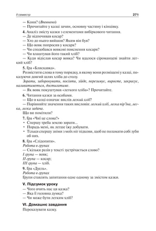 ІІ семестр 271
— Коня? (Впевнено)
— Прочитайте у казці зачин, основну частину і кінцівку.
4. Аналіз змісту казки з елементами вибіркового читання.
— Де відпочивав косар?
— Хто до нього вийшов? Яким він був?
— Що вовк попросив у косаря?
— Чи сподобався вовкові пояснення косаря?
— Чи влаштував його такий хліб?
— Куди відіслав косар вовка? Чи вдалося сіроманцеві знайти лег-
кий хліб?
5. Гра «Блискавка».
Розмістити слова в тому порядку, в якому вони розміщені у казці, по-
казуючи довгий шлях хліба до столу.
Зорати, заборонувати, посіяти, зійде, перезимує, виросте, закрасує,
наливатиметься, достигатиме.
— Як вовк покуштував «легкого хліба»? Прочитайте.
6. Читання казки за особами.
— Що в казці означає вислів легкий хліб?
— Порівняйте значення таких висловів: легкий хліб, легка пір’їна, лег­
ка, легка задача.
Що ви помітили?
7. Гра «Чиї це слова?»
•	 Спершу треба землю зорати…
•	 Порадь мені, як легше їжу добувати.
•	 Тільки спершу зніми з моїх ніг підкови, щоб не поламати собі зуби
об них.
8. Гра «Слідопити».
Робота в групах
— Скільки разів у тексті зустрічається слово?
І група — вовк;
ІІ група — косар;
ІІІ група — хліб.
9. Гра «Дуель».
Робота в групах
Групи ставлять запитання одне одному за змістом казки.
V. Підсумок уроку
— Чого вчить нас ця казка?
— Яка її головна думка?
— Чи може бути легким хліб?
VІ. Домашнє завдання
Переказувати казку.
 