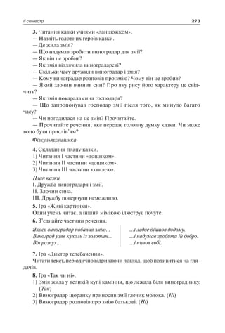 ІІ семестр 273
3. Читання казки учнями «ланцюжком».
— Назвіть головних героїв казки.
— Де жила змія?
— Що надумав зробити виноградар для змії?
— Як він це зробив?
— Як змія віддячила виноградареві?
— Скільки часу дружили виноградар і змія?
— Кому виноградар розповів про змію? Чому він це зробив?
— Який злочин вчинив син? Про яку рису його характеру це свід-
чить?
— Як змія покарала сина господаря?
— Що запропонував господар змії після того, як минуло багато
часу?
— Чи погодилася на це змія? Прочитайте.
— Прочитайте речення, яке передає головну думку казки. Чи може
воно бути прислів’ям?
Фізкультхвилинка
4. Складання плану казки.
1) Читання І частини «дощиком».
2) Читання ІІ частини «дощиком».
3) Читання ІІІ частини «хвилею».
План казки
І. Дружба виноградаря і змії.
ІІ. Злочин сина.
ІІІ. Дружбу повернути неможливо.
5. Гра «Живі картинки».
Один учень читає, а інший мімікою ілюструє почуте.
6. З’єднайте частини речення.
Якось виноградар побачив змію…
Виноград узяв кухоль із золотим…
Він розпух…
...і ледве дійшов додому.
...і надумав зробити їй добро.
...і пішов собі.
7. Гра «Диктор телебачення».
Читати текст, періодично відриваючи погляд, щоб подивитися на гля-
дачів.
8. Гра «Так чи ні».
1)	Змія жила у великій купі каміння, що лежала біля винограднику.
(Так)
2)	Виноградар щоранку приносив змії глечик молока. (Ні)
3)	Виноградар розповів про змію батькові. (Ні)
 