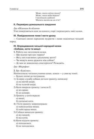 ІІ семестр 275
Може, мило в річку впало?
Може, мило жаба вкрала?
І маленьких жабенят
Милить милом аж до п’ят?
ІІ. Перевірка домашнього завдання
Гра «Обличчям до обличчя»
Учні повертаються одне до одного у парі і переказують зміст казки.
ІІІ. Повідомлення теми і мети уроку
— Сьогодні своєю народною мудрістю з нами поділиться чеський
народ.
ІV. Опрацювання чеської народної казки
«Собаки, коти та миші»
1. Робота над заголовком казки.
— Що відомо про цих тварин?
— Які у них взаємини у реальному житті?
— Чи можуть вони дружити між собою?
— Де вам це доводилось спостерігати? Розкажіть.
Гра «Мікрофон»
2. Гра «Бджілки».
Напівголосне читання учнями казки, кожен — у своєму темпі.
— Будьте готові до тестування.
1)	За вірну службу собаки дістали грамоту, написану:
	 а) на овечій шкірі;
	 б) на телячій шкірі.
2)	Коти викрали грамоту і затягли її:
	 а) до сараю;
	 б) до комори.
3)	Грамоту у котів вкрали:
	 а) миші;
	 б) сусідські коти.
4)	З’їсти грамоту запропонувала:
	 а) найсильніша миша;
	 б) найстарша миша.
5)	Собаки вимагали грамоту:
	 а) від мишей;
	 б) від котів.
6)	Коти віддати грамоту:
	 а) погодилися;
	 б) не погодилися.
 