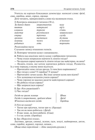 278 Усі уроки читання. 2 клас
Учитель на картках-блискавках демонструє написані слова: дрізд,
сова, горобець, шпак, сорока, горлиця.
Діти читають, прикріплюють слово під малюнком птаха.
2) Контроль швидкості читання (30 с).
За давніх-давен	 хворостиночок	 пуху
тютюн	 нетерплячі	 пір’я
клювали	 туркоче	 в’ють
майстер	 розгнівалася	 заприсяглася
спершу	 трісочки	 глузду
грязюки	 вистачало	 до тями
млинець	 чогось	 м’якенько
робиться	 геть	 торочить
Релаксаційна пауза
Слухання запису пташиних голосів.
3. Повторне читання казки «ланцюжком».
4. Робота над аналізом змісту казки з вибірковим читанням.
— Чому птахи попросили навчити їх ліпити гніздо?
— Чи вдалося сороці навчити їх ліпити гніздо так майстерно, як вона?
— Назвіть птахів, які хотіли навчитися робити гніздо. Розмістіть
їх у тому порядку, в якому вони відлітали.
— Прочитайте опис гнізда дрозда. Із чим його порівнюють?
— Яке гніздо у сови? У горобця? У шпака?
— Прочитайте зачин казки. Які інші зачини казок вам відомі?
— Хто залишився останнім учнем сороки?
— Чому горлиці не вдалося досягти майстерності сороки?
— Як робила гніздо сорока?
— Що заприсяглася сорока?
5. Гра «Хто уважніший?»
1) Чиє гніздо?
Гніздо на зразок млинця
Гнізда із хворостинок, зроблені абияк
М’якенько вистелені гнізда
Шпак
Дрізд
Горобець
2) Хто це сказав?
•	 Тягни три трісочки, тягни три-и. (Горлиця)
•	 Так он як воно робиться. (Дрізд)
•	 Я вже знаю, як його робити. (Сова)
— І я так зумію. (Горобець)
6. Гра «Перелітні птахи».
Ластівки, дрозди, синиці, лелеки, гуси, зозулі, жайворонки, дятли,
сови, горобці, журавлі, горлиці, шпаки…
(Якщо птах перелітний — діти змахують руками.)
 