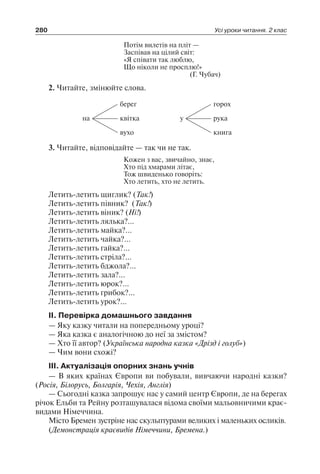 280 Усі уроки читання. 2 клас
Потім вилетів на пліт —
Заспівав на цілий світ:
«Я співати так люблю,
Що ніколи не просплю!»
(Г. Чубач)
2. Читайте, змінюйте слова.
на
вухо
квітка
берег
у
книга
рука
горох
3. Читайте, відповідайте — так чи не так.
Кожен з вас, звичайно, знає,
Хто під хмарами літає,
Тож швиденько говоріть:
Хто летить, хто не летить.
Летить-летить щиглик? (Так!)
Летить-летить півник? (Так!)
Летить-летить віник? (Ні!)
Летить-летить лялька?...
Летить-летить майка?...
Летить-летить чайка?...
Летить-летить гайка?...
Летить-летить стріла?...
Летить-летить бджола?...
Летить-летить зала?...
Летить-летить юрок?...
Летить-летить грибок?...
Летить-летить урок?...
ІІ. Перевірка домашнього завдання
— Яку казку читали на попередньому уроці?
— Яка казка є аналогічною до неї за змістом?
— Хто її автор? (Українська народна казка «Дрізд і голуб»)
— Чим вони схожі?
ІІІ. Актуалізація опорних знань учнів
— В яких країнах Європи ви побували, вивчаючи народні казки?
(Росія, Білорусь, Болгарія, Чехія, Англія)
— Сьогодні казка запрошує нас у самий центр Європи, де на берегах
річок Ельби та Рейну розташувалася відома своїми мальовничими крає-
видами Німеччина.
Місто Бремен зустріне нас скульптурами великих і маленьких осликів.
(Демонстрація краєвидів Німеччини, Бремена.)
 
