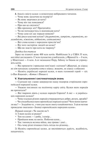 286 Усі уроки читання. 2 клас
4. Аналіз змісту казки з елементами вибіркового читання.
— Чому вовк заскочив на подвір’я?
— Як вовк звертався до кота?
— Чому він так поводився?
— Про що це свідчить?
— Що пропонує кіт? Прочитайте.
— Чи ви погоджуєтесь із відповіддю кота?
— Чому саме кіт дає поради вовкові?
— Які риси властиві котам? (Акуратність, хитрість, спритність, во­
лелюбність, ніжність, відданість, кмітливість)
— Які слова казки є народним прислів’ям?
— Від чого застерігає людей ця казка?
— Що ви знаєте про кота як тварину?
Довідка для вчителя
Зараз на планеті живе 400 млн котів. Найбільше їх у США 55 млн,
анг­лійці доглядають 12 млн пухнастих улюбленців, у Франції їх — 8 млн,
у Німеччині — 6 млн. А от мешканці Перу, Габону та Гвіани не утриму-
ють котів.
— Які прикмети і приказки пов’язані з котами? (Живучий, як кішка;
як кіт наплакав; купувати кота в мішку; живуть, як кішка з собакою)
— Назвіть українські народні казки, в яких головний герой — кіт.
(«Пан Коцький», «Котик і Півник»)
V. Узагальнення і систематизація знань
— Сьогодні ми з вами завершуємо нашу подорож сторінками євро-
пейської народної казки.
— Уважно погляньте на політичну карту світу. Казки яких народів
ви прочитали?
— Які тварини діють у казках народів Європи? А які — в українсь-
ких народних казках?
— Чому в казках різних народів утверджуються добро, розум, дружба?
— Чи сподобалися вам європейські народні казки? Чого вони навчи-
ли вас? — Згадаймо те, з чим уже мали змогу ознайомитися. З цією метою
проведемо змагання «Знавці європейських народних казок».
Перший конкурс «Чи знаєте ви?»
1) З яких казок ці рядки?
•	 Там на санях — і риба, і комір…
•	 Прийшов вовк на вигін. Побачив коня…
•	 Так і виникла велика війна, яка триває і досі…
•	 Ось чому різні пташки в’ють гнізда по-різному…
2) Назвіть європейські казки, де висміюються дурість, жадібність,
невдячність.
 