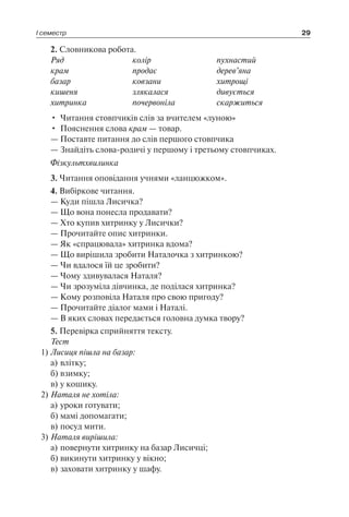 І семестр 29
2. Словникова робота.
Ряд	 колір	 пухнастий
крам	 продає	 дерев’яна
базар	 ковзани	 хитрощі
кишеня	 злякалася	 дивується
хитринка	 почервоніла	 скаржиться
•	 Читання стовпчиків слів за вчителем «луною»
•	 Пояснення слова крам — товар.
— Поставте питання до слів першого стовпчика
— Знайдіть слова-родичі у першому і третьому стовпчиках.
Фізкультхвилинка
3. Читання оповідання учнями «ланцюжком».
4. Вибіркове читання.
— Куди пішла Лисичка?
— Що вона понесла продавати?
— Хто купив хитринку у Лисички?
— Прочитайте опис хитринки.
— Як «спрацювала» хитринка вдома?
— Що вирішила зробити Наталочка з хитринкою?
— Чи вдалося їй це зробити?
— Чому здивувалася Наталя?
— Чи зрозуміла дівчинка, де поділася хитринка?
— Кому розповіла Наталя про свою пригоду?
— Прочитайте діалог мами і Наталі.
— В яких словах передається головна думка твору?
5. Перевірка сприйняття тексту.
Тест
1)	Лисиця пішла на базар:
а)	влітку;
б)	взимку;
в)	у кошику.
2)	Наталя не хотіла:
а)	уроки готувати;
б)	мамі допомагати;
в)	посуд мити.
3)	Наталя вирішила:
а)	повернути хитринку на базар Лисичці;
б)	викинути хитринку у вікно;
в)	заховати хитринку у шафу.
 