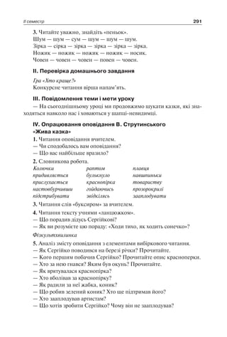 ІІ семестр 291
3. Читайте уважно, знайдіть «пеньок».
Шум — шум — сум — шум — шум — шум.
Зірка — сірка — зірка — зірка — зірка — зірка.
Ножик — ножик — ножик — ножик — носик.
Човен — човен — човен — повен — човен.
ІІ. Перевірка домашнього завдання
Гра «Хто краще?»
Конкурсне читання вірша напам’ять.
ІІІ. Повідомлення теми і мети уроку
— На сьогоднішньому уроці ми продовжимо шукати казки, які зна-
ходяться навколо нас і ховаються у шапці-невидимці.
ІV. Опрацювання оповідання В. Струтинського
«Жива казка»
1. Читання оповідання вчителем.
— Чи сподобалось вам оповідання?
— Що вас найбільше вразило?
2. Словникова робота.
Колючки	 раптом	 плавця
придивляється	 булькнуло	 навшпиньки
прислухається	 краснопірка	 товариству
настовбурчивши	 гойдаючись	 прозорокрилі
підстрибувати	 звідкілясь	 зааплодувати
3. Читання слів «буксиром» за вчителем.
4. Читання тексту учнями «ланцюжком».
— Що порадив дідусь Сергійкові?
— Як ви розумієте цю пораду: «Ходи тихо, як ходить сонечко»?
Фізкультхвилинка
5. Аналіз змісту оповідання з елементами вибіркового читання.
— Як Сергійко поводився на березі річки? Прочитайте.
— Кого першим побачив Сергійко? Прочитайте опис красноперки.
— Хто за нею гнався? Яким був окунь? Прочитайте.
— Як врятувалася краснопірка?
— Хто вболівав за краснопірку?
— Як радили за неї жабка, коник?
— Що робив зелений коник? Хто ще підтримав його?
— Хто зааплодував артистам?
— Що хотів зробити Сергійко? Чому він не зааплодував?
 