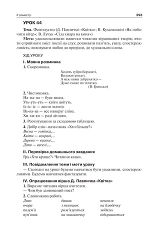 ІІ семестр 293
УРОК 44
Тема. Фантазуємо (Д. Павличко «Квітка»; В. Кухалашвілі «Як поба-
чити вітер»; В. Лучук «Сіла хмара на коня»)
Мета: удосконалювати навички читання віршованих творів; вчи-
ти сприймати зміст поезії на слух; розвивати пам’ять, увагу, спостереж-
ливість; виховувати любов до природи, до художнього слова.
ХІД УРОКУ
I. Мовна розминка
1. Скоромовка.
Ходять зубри бородаті,
Волохаті рогаті.
А між ними зубренятко —
Дуже схоже на телятко.
(В. Гринько)
2. Чистомовка.
На-на-на — буяє весна.
Уть-уть-уть — квіти цвітуть.
Іє-іє-іє — листя зеленіє
Ва-ва-ва — все навкруг співа.
Хи-хи-хи — раді дітлахи.
3. Розчитування за складовою таблицею.
4. Добір слів–назв ознак «Хто більше?»
Весна — гомінка,…
Квіти — яскраві,…
Дерево — високе,…
Діти — веселі,…
II. Перевірка домашнього завдання
Гра «Хто краще?» Читання казки.
III. Повідомлення теми і мети уроку
— Сьогодні на уроці будемо навчатися бути уважними, спостереж-
ливими. Будемо навчатися фантазувати.
IV. Опрацювання вірша Д. Павличка «Квітка»
1. Виразне читання вірша вчителем.
— Чим був здивований поет?
2. Словникова робота.
Диво	 дашок	 немовля
вчора	 з пелюшок	 на блюдечку
полум’я	 розв’язується	 звідкіль
пуп’янок	 на хвилиночку	 відкривається
 