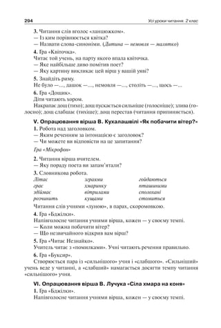 294 Усі уроки читання. 2 клас
3. Читання слів вголос «ланцюжком».
— Із ким порівнюється квітка?
— Назвати слова-синоніми. (Дитина — немовля — малятко)
4. Гра «Квіточка».
Читає той учень, на парту якого впала квіточка.
— Яке найбільше диво помітив поет?
— Яку картину викликає цей вірш у вашій уяві?
5. Знайдіть риму.
Не було —…, дашок —…, немовля —…, століть —…, щось —…
6. Гра «Дощик».
Діти читають хором.
Накрапає дощ (тихо); дощ пускається сильніше (голосніше); злива (го-
лосно); дощ слабшає (тихіше); дощ перестав (читання припиняється).
V. Опрацювання вірша В. Кухалашвілі «Як побачити вітер?»
1. Робота над заголовком.
— Яким реченням за інтонацією є заголовок?
— Чи можете ви відповісти на це запитання?
Гра «Мікрофон»
2. Читання вірша вчителем.
— Яку пораду поета ви запам’ятали?
3. Словникова робота.
Літає	 зграями	 гойдаються
грає	 хмаринку	 пташиними
здіймає	 вітрилами	 сполохані
розчинить	 кущами	 стомиться
Читання слів учнями «луною», в парах, скоромовкою.
4. Гра «Бджілки».
Напівголосне читання учнями вірша, кожен — у своєму темпі.
— Коли можна побачити вітер?
— Що незвичайного відкрив вам вірш?
5. Гра «Читає Незнайко».
Учитель читає з «помилками». Учні читають речення правильно.
6. Гра «Буксир».
Створюється пара із «сильнішого» учня і «слабшого». «Сильніший»
учень веде у читанні, а «слабший» намагається досягти темпу читання
«сильнішого» учня.
VI. Опрацювання вірша В. Лучука «Сіла хмара на коня»
1. Гра «Бджілки».
Напівголосне читання учнями вірша, кожен — у своєму темпі.
 