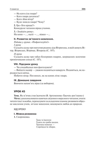 ІІ семестр 295
— На кого сіла хмара?
— Кого хмара доганяла?
— Кого збив вітер?
— Куди зникла хмара? Чому?
2. Гра «Хто краще?»
Конкурсне читання вірша учнями.
3. «Знайдіть риму».
На коня —…, наліг —…, віжки —…
II. Розвиток зв’язного мовлення.
Робота у групах. «Пофантазуйте!»
I група
Складіть казку про могутню родину діда Вітрюгана, в якій живуть Ві-
тер, Вітрисько, Вітрище, Вітерець (С. 107).
II група
Складіть казку про табун білогривих хмарин, запряжених золотими
промінчиками сонця (С. 107).
VIII. Підсумок уроку
— Чи сподобалося вам фантазувати?
— Вийдете надвір — уважно подивіться навкруги. Подивіться, як на-
роджується квітка.
Побачте вітер. Погляньте, як на конях літає хмара.
IX. Домашнє завдання
Вивчити напам’ять вірш (за вибором).
УРОК 45
Тема. Як м’ячик став їжачком (В. Артемонова «Їжачок-реп’яшок»)
Мета: удосконалювати навички свідомого виразного читання; вчити
читатитекствособах,переказуватизаскладенимпланом;розвиватиобраз-
не мислення учнів, зв’язне мовлення; виховувати любов до природи.
ХІД УРОКУ
I. Мовна розминка
1. Скоромовка.
Їжак та їжаченя
Їздять по гриби щодня.
Їжачиха помагає —
Сироїжки їм збирає.
 