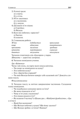 ІІ семестр 297
2)	Хлопці грали:
	 а) у квача;
	 б) у м’яча.
3)	М’яч закотився:
	 а) у малинник;
	 б) у лопухи.
4)	Діставати м’яч пішов:
	 а) Сергійко;
	 б) Володя.
5)	Кого він побачив у заростях?
	 а) Їжачка;
	 б) кошеня.
3. Словникова робота.
М’яча	 подобається	 проказував
вище	 одпасував	 повертаючись
проґавити	 малинник	 зрадівши
штахети	 перетворився	 скрикнув
дивиться	 мeгукаючи	 показували
Читання стовпчиків слів «буксиром» у парах.
Штахети — дерев’яна загорожа.
4. Читання оповідання учнями.
Гра «Квіточка»
Читає той учень, на парту якого впала квіточка.
— Чи схоже це оповідання на казку?
— Хто побачив казку?
— Хто з братів був старший?
— Чи вмів Володя бачити навкруг себе казковий світ? Доведіть сло-
вами тексту.
Фізкультхвилинка
5. Читання тексту за логічно завершеними частинами. Складання
плану оповідання.
— Чи подобалося хлопцями грати в м’яча?
— Як вони підкидати м’яч?
— Чому м’яч упав у малинник?
— Хто пішов шукати м’яч?
— Як назвемо I частину? («Цікава гра», «Майбутні футболісти», «Гра
в м’яча»)
— Який був малинник?
— Що Володя побачив у кущах? Що йому здалося?
— Що Володя зробив з м’ячем? Навіщо?
 