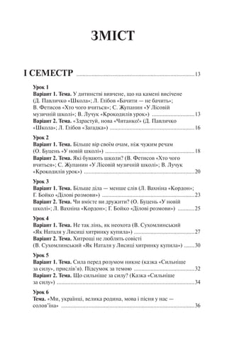 ЗМІСТ
І СЕМЕСТР ...............................................................................13
Урок 1
Варіант 1. Тема.У дитинстві вивчене, що на камені висічене
(Д. Павличко «Школа»; Л. Глібов «Бачити — не бачить»;
В. Фетисов «Хто чого вчиться»; С. Жупанин «У Лісовій
музичній школі»; В. Лучук «Крокодилів урок») .............................13
Варіант 2. Тема.«Здрастуй, нова «Читанко!» (Д. Павличко
«Школа»; Л. Глібов «Загадка») .........................................................16
Урок 2
Варіант 1. Тема.Більше вір своїм очам, ніж чужим речам
(О. Буцень «У новій школі») ............................................................18
Варіант 2. Тема. Які бувають школи? (В. Фетисов «Хто чого
вчиться»; С. Жупанин «У Лісовій музичній школі»; В. Лучук
«Крокодилів урок») ..........................................................................20
Урок 3
Варіант 1. Тема.Більше діла — менше слів (Л. Вахніна «Кордон»;
Г. Бойко «Ділові розмови») ..............................................................23
Варіант 2. Тема.Чи вмієте ви дружити? (О. Буцень «У новій
школі»; Л. Вахніна «Кордон»; Г. Бойко «Ділові розмови») ............25
Урок 4
Варіант 1. Тема. Не так лінь, як неохота (В. Сухомлинський
«Як Наталя у Лисиці хитринку купила») .........................................27
Варіант 2. Тема. Хитрощі не люблять совісті
(В. Сухомлинський «Як Наталя у Лисиці хитринку купила») ........30
Урок 5
Варіант 1. Тема.Сила перед розумом никне (казка «Сильніше
за силу», при­слів’я). Підсумок за темою .........................................32
Варіант 2. Тема.Що сильніше за силу? (Казка «Сильніше
за силу») ............................................................................................34
Урок 6
Тема.«Ми, українці, велика родина, мова і пісня у нас —
солов’їна» .........................................................................................36
 