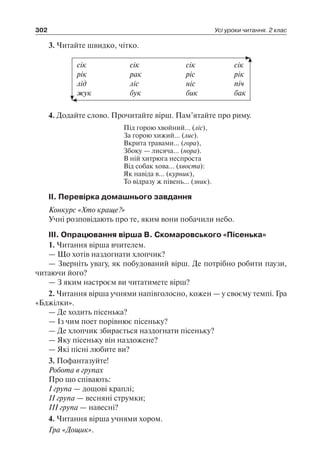 302 Усі уроки читання. 2 клас
3. Читайте швидко, чітко.
сік	 сік	 сік	 сік
рік	 рак	 ріс	 рік
лід	 ліс	 ніс	 піч
жук	 бук	 бик	 бак
4. Додайте слово. Прочитайте вірш. Пам’ятайте про риму.
Під горою хвойний… (ліс),
За горою хижий… (лис).
Вкрита травами… (гора),
Збоку — лисяча… (нора).
В ній хитрюга неспроста
Від собак хова… (хвоста):
Як навіда в… (курник),
То відразу ж півень… (зник).
II. Перевірка домашнього завдання
Конкурс «Хто краще?»
Учні розповідають про те, яким вони побачили небо.
III. Опрацювання вірша В. Скомаровського «Пісенька»
1. Читання вірша вчителем.
— Що хотів наздогнати хлопчик?
— Зверніть увагу, як побудований вірш. Де потрібно робити паузи,
читаючи його?
— З яким настроєм ви читатимете вірш?
2. Читання вірша учнями напівголосно, кожен — у своєму темпі. Гра
«Бджілки».
— Де ходить пісенька?
— Із чим поет порівнює пісеньку?
— Де хлопчик збирається наздогнати пісеньку?
— Яку пісеньку він наздожене?
— Які пісні любите ви?
3. Пофантазуйте!
Робота в групах
Про що співають:
I група — дощові краплі;
II група — весняні струмки;
III група — навесні?
4. Читання вірша учнями хором.
Гра «Дощик».
 