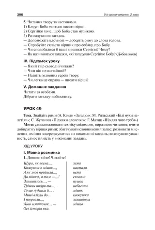 306 Усі уроки читання. 2 клас
5. Читання твору за частинами.
1) Клоун Боба вчиться писати вірші.
2) Сергійко хоче, щоб Боба став музикою.
3) Розгадування загадок.
— Допоможіть клоунові — доберіть риму до слова голова.
— Спробуйте скласти віршик про собаку, про Бобу.
— Чи сподобалися б ваші віршики Сергієві? Чому?
— Як називаються загадки, які загадував Сергійко Бобу? (Добавлянки)
IV. Підсумок уроку
— Який твір сьогодні читали?
— Чим він незвичайний?
— Назвіть головних героїв твору.
— Чи легка це справа — писати вірші?
V. Домашнє завдання
Читати за особами.
Дібрати загадку-добавлянку.
УРОК 49
Тема. Знайдіть рими (А. Качан «Загадки»; М. Рильський «Білі мухи на-
летіли»; С. Жупанин «Підкажи словечко»; Г. Малик «Що для чого треба»)
Мети: удосконалювати техніку свідомого, виразного читання; вчити
добирати у віршах рими; збагачувати словниковий запас; розвивати мис-
лення, вміння зосереджуватися на виконанні завдань; виховувати уваж-
ність, самостійність у виконанні завдань.
ХІД УРОКУ
I. Мовна розминка
1. Доповнюйте! Читайте!
Шура, як весна…,
Кожушок в мішок…,
А як знов прийшла…,
До мішка, а там —…!
Залишилось…, —
Трішки шкіри та…,
Та ще ґудзики й… .
Миші влізли до…
І погризли…,
Лиш шматочок... —
Ось історія яка.
зима
настала
нема
сховала
пушок
небагато
мішок
кожушка
залишився
мішка
 