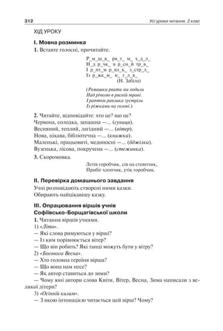 312 Усі уроки читання. 2 клас
ХІД УРОКУ
I. Мовна розминка
1. Вставте голосні, прочитайте.
Р_м_ш_к_ рв_т_ м_ х_д_л_
Н_д р_чк_ в р_сн_й тр_в_
І р_пт_м р_вл_к_ з_стр_л_
Із р_жк_м_ н_ г_л_в_
(Н. Забіла)
(Ромашки рвати ми ходили
Над річкою в рясній траві.
І раптом равлика зустріли
Із ріжками на голові.)
2. Читайте, відповідайте: хто це? що це?
Червона, солодка, запашна —… (суниця).
Весняний, теплий, лагідний —… (вітер).
Нова, цікава, бібліотечна —… (книжка).
Маленькі, працьовиті, медоносні —… (бджілки).
Вузенька, лісова, покручена —… (стежинка).
3. Скоромовка.
Летів горобчик, сів на стовпчик,
Прибіг хлопчик, утік горобчик.
II. Перевірка домашнього завдання
Учні розповідають створені ними казки.
Обирають найцікавішу казку.
III. Опрацювання віршів учнів
Софіївсько-Борщагівської школи
1. Читання віршів учнями.
1) «Літо».
— Які слова римуються у вірші?
— Із ким порівнюється вітер?
— Що він робить? Які танці можуть бути у вітру?
2) «Босонога Весна».
— Хто головна героїня вірша?
— Що вона нам несе?
— Як автор ставиться до зими?
— Чому юні автори слова Квіти, Вітер, Весна, Зима написали з ве-
ликої літери?
3) «Осінній килим».
— З якою інтонацією читається цей вірш? Чому?
 
