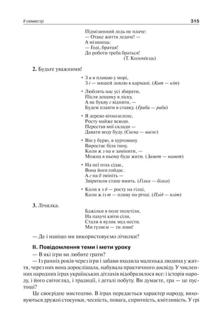 ІІ семестр 315
Підмізинний ледь не плаче:
— Отаке життя ледаче! —
А мізинець:
— Годі, братця!
До роботи треба браться!
(Т. Коломієць)
2. Будьте уважними!
• З и я плаваю у морі,
З і — мишей ловлю в кармані. (Кит — кіт)
• Люблять нас усі збирати,
Після дощику в ліску,
А як букву г відняти, —
Будем плавти в ставку. (Гриби — риби)
• Я дерево вічнозелене,
Росту майже всюди.
Перестав мої склади —
Давати воду буду. (Сосна — насос)
• Він у бурю, в хуртовину
Виростає біля тину.
Коли ж з на н замінити, —
Можна в ньому буде жити. (Замет — намет)
• На неї птах сідає,
Вона його гойдає.
А г на б змініть —
Звірятком стане вмить. (Гілка — білка)
• Коли я з д — росту на гілці,
Коли ж із т — пливу по річці. (Плід — пліт)
3. Лічилка.
Бджілки в поле полетіли,
На пахучі квіти сіли,
Стали в вулик мед нести.
Ми гуляєм — ти лови!
— Де і навіщо ми використовуємо лічилки?
II. Повідомлення теми і мети уроку
— В які ігри ви любите грати?
— Із ранніх років через ігри і забави входила маленька людина у жит-
тя, через них вона дорослішала, набувала практичного досвіду. У числен-
них народних іграх українських дітлахів відобразилося все: і історія наро-
ду, і його світогляд, і традиції, і деталі побуту. Ви думаєте, гра — це пус-
тощі?
Це своєрідне мистецтво. В іграх передається характер народу, вихо-
вуються дружні стосунки, чесність, повага, спритність, кмітливість. У грі
 