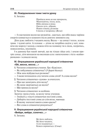 318 Усі уроки читання. 2 клас
III. Повідомлення теми і мети уроку
1. Загадка.
Прийшла вона до нас прекрасна,
Многоцвітна, тепла, ясна,
Ніби дівчина в вінку.
Ожили луги, діброви,
Повно гомону, розмови
І пісень в чагарнику. (Весна)
— Із настанням весни все розквітає, здається, що ніби якась чарівна
енергія вливається в кожного після довгого зимового сну.
Діти дуже люблять і чекають весну. Весна — це сонце і тепло, зелена
трава і чудові квіти. А головне — дітям не потрібно сидіти у хаті, хова-
ючи від морозу і холоду, а можна піти на галявину чи в лісок, погратись,
повеселитись, поспівати.
І в давнину був такий звичай, що як тільки зійде сніг, і землю при-
гріє сонце, діти виходили на околицю села з випеченими з тіста «жайво-
ронками» і кликали весну.
IV. Опрацювання української народної співаночки
«Ой, весна, весна…»
1. Читання співаночки учнями. Гра «Бджілки».
— Як побудована співаночка? (У формі діалогу)
— Між ким відбувається розмова?
— З якою інтонацією слід читати слова дітей? А слова весни?
2. Читання співаночки «луною» за вчителем.
— Про що запитують діти весну?
— Як вони звертаються до весни?
— Що принесла весна?
3. Читання співаночки за особами.
Запитує група учнів, за весну читає учениця.
— Знайдіть у тексті співаночки пестливі слова.
— Доберіть пестливі слова до слів весна, пшениця.
— В якому значенні вжито слово красна?
— Які слова в співаночці римуються?
V. Опрацювання української народної співаночки
«Вийди, вийди, сонечко…»
1. Загадка.
Всі його люблять,
Всі його чекають,
А хто подивиться —
Кожен скривиться. (Сонце)
 