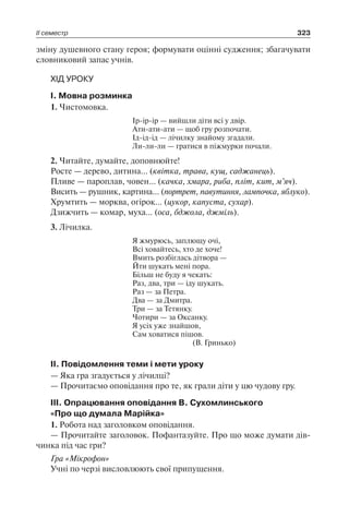 ІІ семестр 323
зміну душевного стану героя; формувати оцінні судження; збагачувати
словниковий запас учнів.
ХІД УРОКУ
I. Мовна розминка
1. Чистомовка.
Ір-ір-ір — вийшли діти всі у двір.
Ати-ати-ати — щоб гру розпочати.
Ід-ід-ід — лічилку знайому згадали.
Ли-ли-ли — гратися в піжмурки почали.
2. Читайте, думайте, доповнюйте!
Росте — дерево, дитина… (квітка, трава, кущ, саджанець).
Пливе — пароплав, човен… (качка, хмара, риба, пліт, кит, м’яч).
Висить — рушник, картина… (портрет, павутиння, лампочка, яблуко).
Хрумтить — морква, огірок… (цукор, капуста, сухар).
Дзижчить — комар, муха… (оса, бджола, джміль).
3. Лічилка.
Я жмурюсь, заплющу очі,
Всі ховайтесь, хто де хоче!
Вмить розбіглась дітвора —
Йти шукать мені пора.
Більш не буду я чекать:
Раз, два, три — іду шукать.
Раз — за Петра.
Два — за Дмитра.
Три — за Тетянку.
Чотири — за Оксанку.
Я усіх уже знайшов,
Сам ховатися пішов.
(В. Гринько)
II. Повідомлення теми і мети уроку
— Яка гра згадується у лічилці?
— Прочитаємо оповідання про те, як грали діти у цю чудову гру.
III. Опрацювання оповідання В. Сухомлинського
«Про що думала Марійка»
1. Робота над заголовком оповідання.
— Прочитайте заголовок. Пофантазуйте. Про що може думати дів-
чинка під час гри?
Гра «Мікрофон»
Учні по черзі висловлюють свої припущення.
 